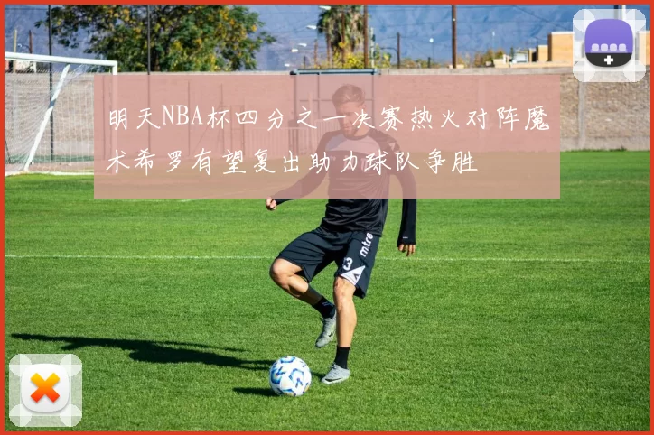 明天NBA杯四分之一决赛热火对阵魔术希罗有望复出助力球队争胜