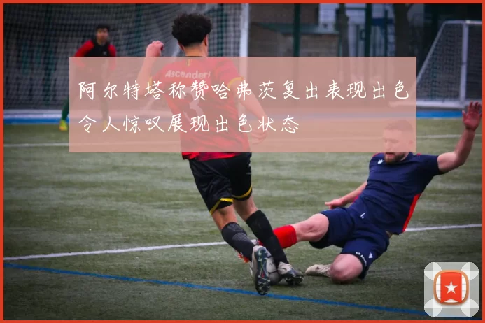 阿尔特塔称赞哈弗茨复出表现出色令人惊叹展现出色状态
