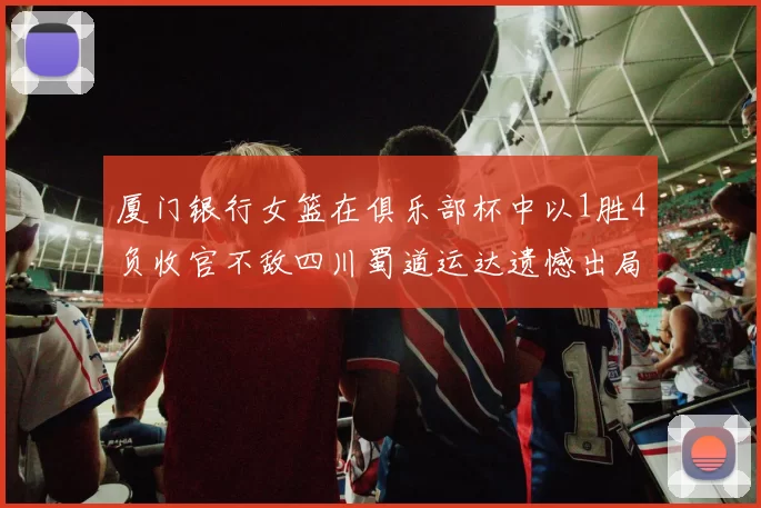 厦门银行女篮在俱乐部杯中以1胜4负收官不敌四川蜀道运达遗憾出局