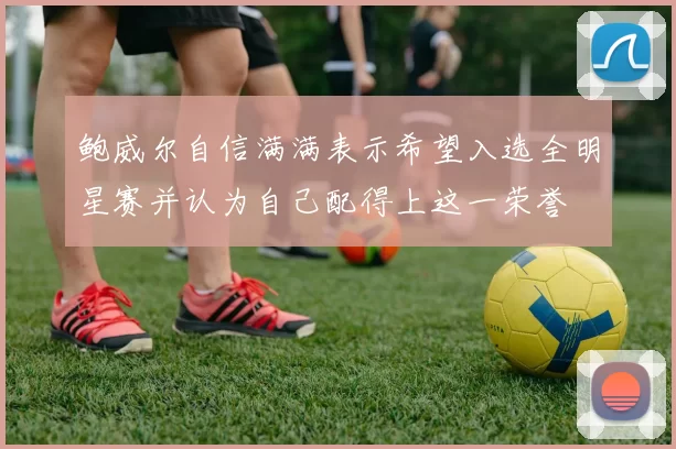 鲍威尔自信满满表示希望入选全明星赛并认为自己配得上这一荣誉