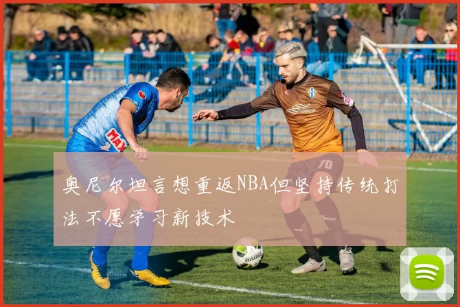 奥尼尔坦言想重返NBA但坚持传统打法不愿学习新技术