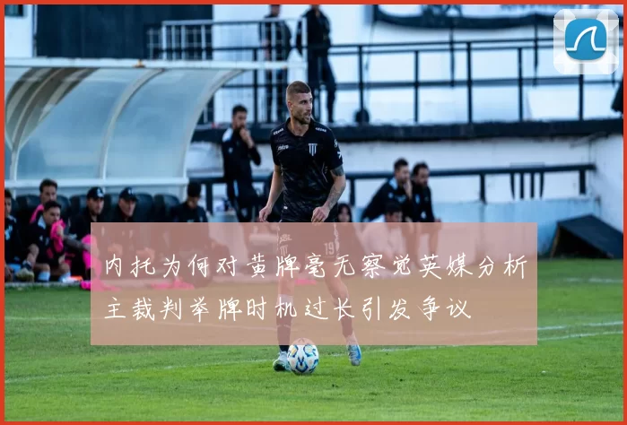 内托为何对黄牌毫无察觉英媒分析主裁判举牌时机过长引发争议