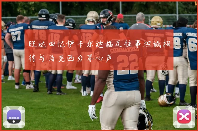 旺达回忆伊卡尔迪插足往事坦诚相待与马克西分享心声