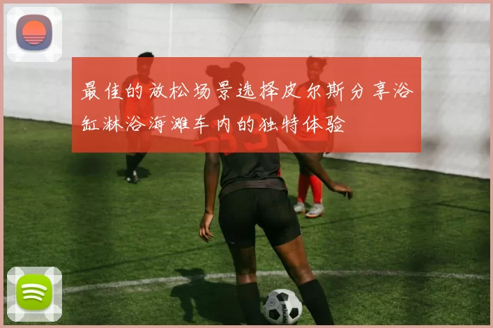 最佳的放松场景选择皮尔斯分享浴缸淋浴海滩车内的独特体验