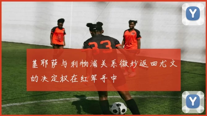基耶萨与利物浦关系微妙返回尤文的决定权在红军手中