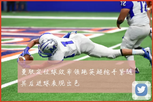 曼联定位球效率领跑英超枪手紧随其后进球表现出色