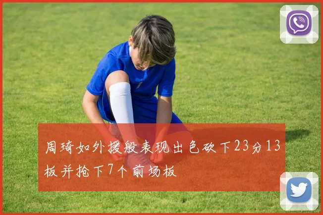 周琦如外援般表现出色砍下23分13板并抢下7个前场板