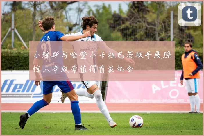 小琼斯与哈登小卡祖巴茨联手展现惊人净效率值得首发机会