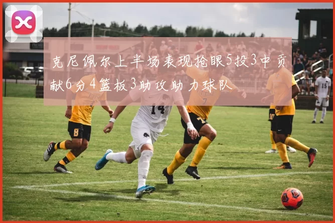 克尼佩尔上半场表现抢眼5投3中贡献6分4篮板3助攻助力球队