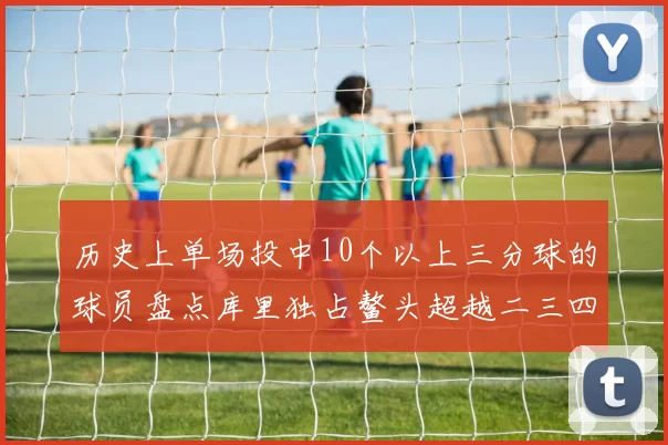 历史上单场投中10个以上三分球的球员盘点库里独占鳌头超越二三四名总和