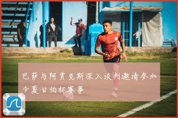 巴萨与阿贾克斯深入谈判邀请参加今夏甘伯杯赛事