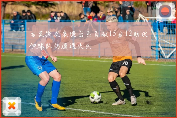 吉莱斯皮表现出色贡献15分12助攻但球队仍遭遇失利
