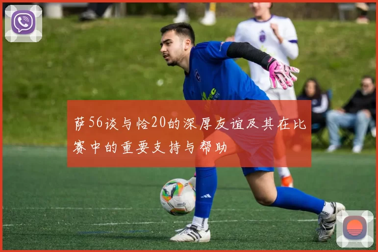 萨56谈与恰20的深厚友谊及其在比赛中的重要支持与帮助
