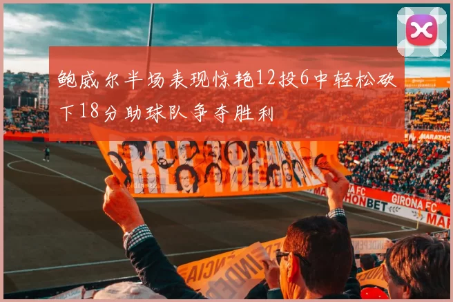 鲍威尔半场表现惊艳12投6中轻松砍下18分助球队争夺胜利